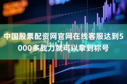 中国股票配资网官网在线客服达到5000多战力就可以拿到称号