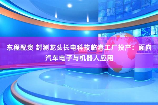 东程配资 封测龙头长电科技临港工厂投产：面向汽车电子与机器人应用
