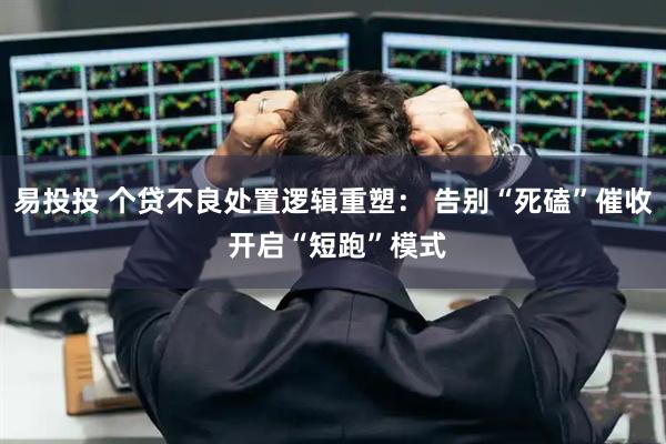 易投投 个贷不良处置逻辑重塑: 告别“死磕”催收 开启“短跑”模式