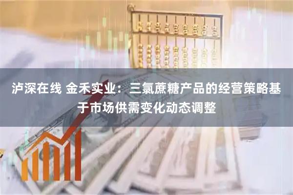 泸深在线 金禾实业：三氯蔗糖产品的经营策略基于市场供需变化动态调整