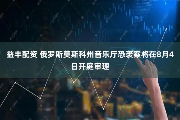 益丰配资 俄罗斯莫斯科州音乐厅恐袭案将在8月4日开庭审理