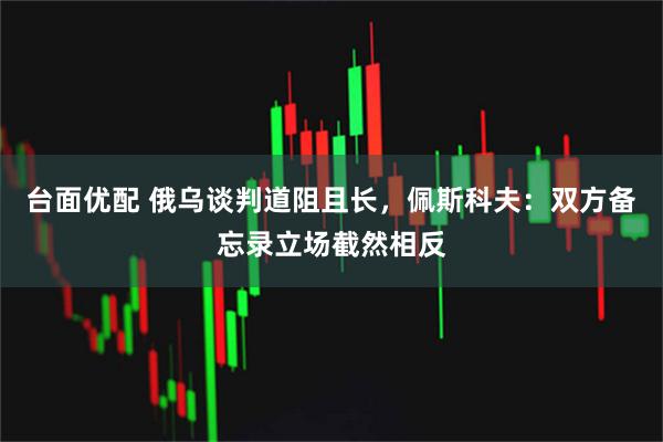 台面优配 俄乌谈判道阻且长，佩斯科夫：双方备忘录立场截然相反