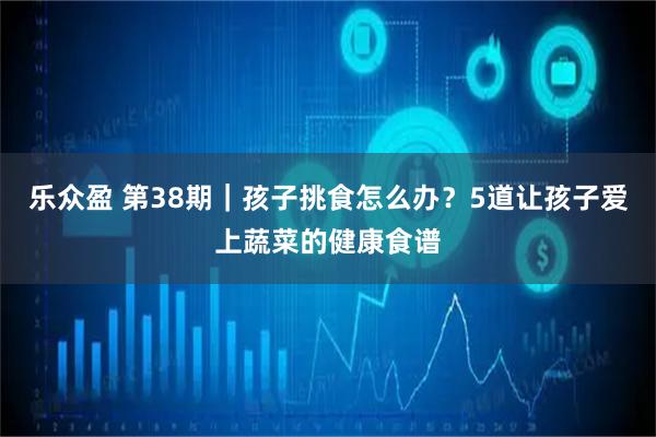 乐众盈 第38期｜孩子挑食怎么办？5道让孩子爱上蔬菜的健康食谱
