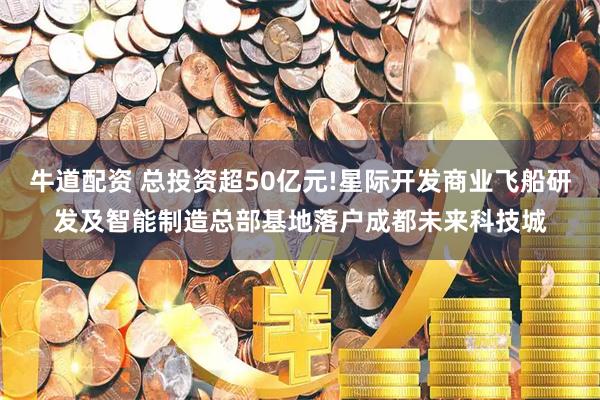 牛道配资 总投资超50亿元!星际开发商业飞船研发及智能制造总部基地落户成都未来科技城