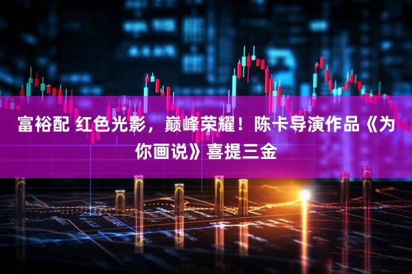 富裕配 红色光影，巅峰荣耀！陈卡导演作品《为你画说》喜提三金