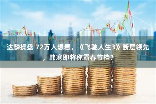 达麟操盘 72万人想看，《飞驰人生3》断层领先，韩寒即将称霸春节档？