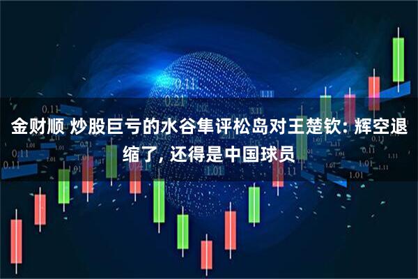 金财顺 炒股巨亏的水谷隼评松岛对王楚钦: 辉空退缩了, 还得是中国球员
