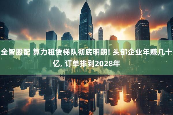 全智股配 算力租赁梯队彻底明朗! 头部企业年赚几十亿, 订单排到2028年