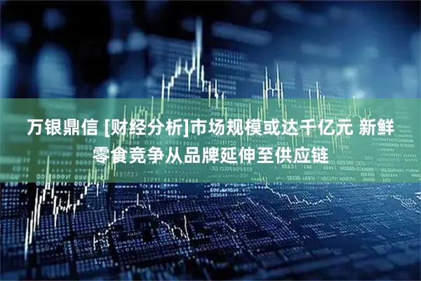 万银鼎信 [财经分析]市场规模或达千亿元 新鲜零食竞争从品牌延伸至供应链