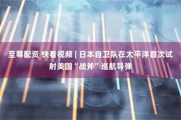 至尊配资 快看视频 | 日本自卫队在太平洋首次试射美国“战斧”巡航导弹