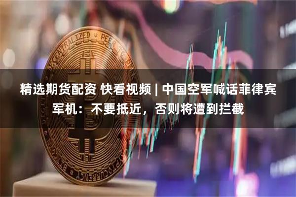精选期货配资 快看视频 | 中国空军喊话菲律宾军机：不要抵近，否则将遭到拦截