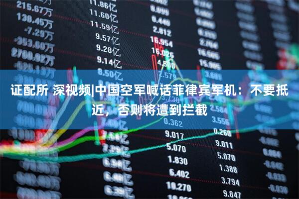 证配所 深视频|中国空军喊话菲律宾军机：不要抵近，否则将遭到拦截