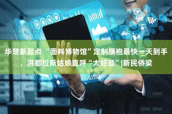 华楚新起点 “面料博物馆”定制旗袍最快一天到手，洪都拉斯姑娘直呼“太好逛”|新民侨梁
