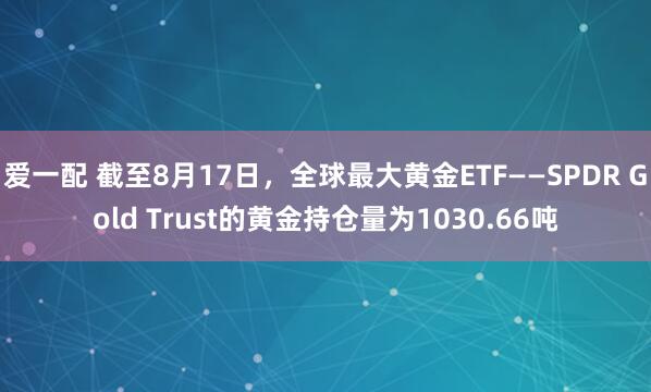 爱一配 截至8月17日，全球最大黄金ETF——SPDR Gold Trust的黄金持仓量为1030.66吨