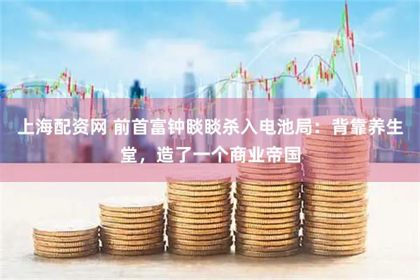 上海配资网 前首富钟睒睒杀入电池局：背靠养生堂，造了一个商业帝国