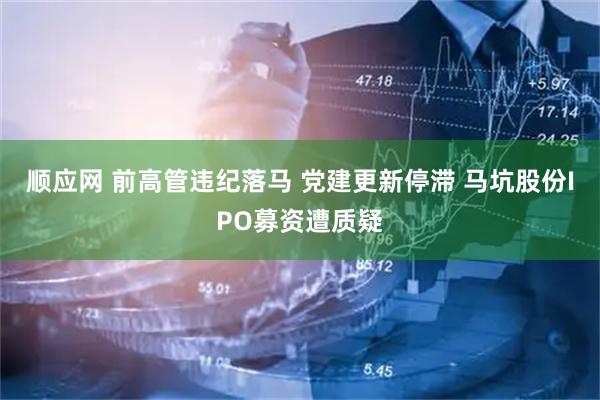 顺应网 前高管违纪落马 党建更新停滞 马坑股份IPO募资遭质疑